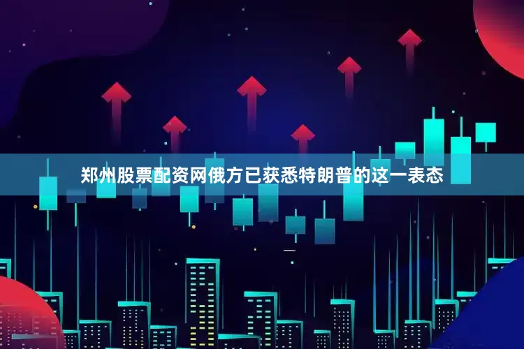 郑州股票配资网俄方已获悉特朗普的这一表态