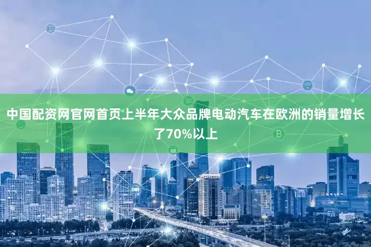 中国配资网官网首页上半年大众品牌电动汽车在欧洲的销量增长了70%以上