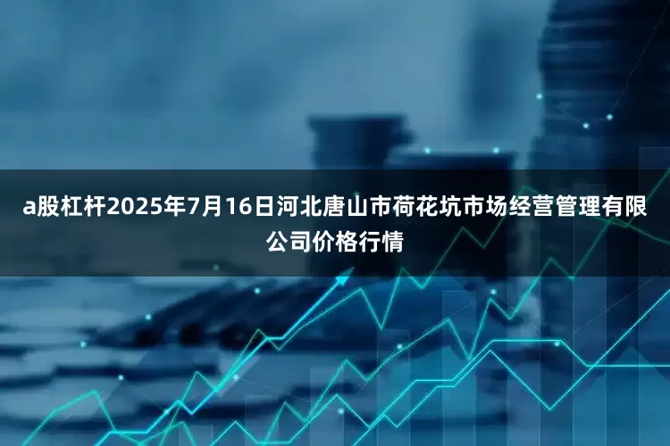 a股杠杆2025年7月16日河北唐山市荷花坑市场经营管理有限公司价格行情