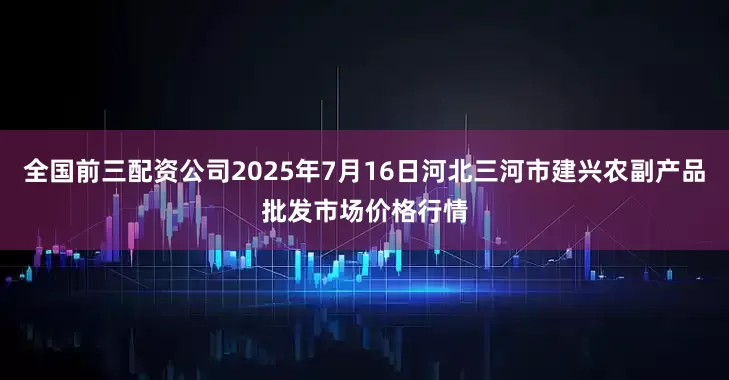 全国前三配资公司2025年7月16日河北三河市建兴农副产品批发市场价格行情