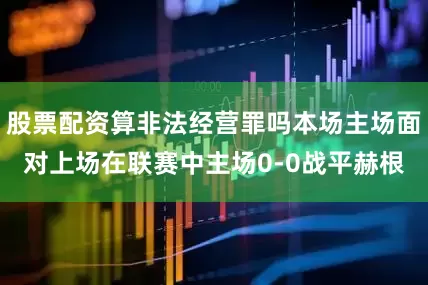 股票配资算非法经营罪吗本场主场面对上场在联赛中主场0-0战平赫根