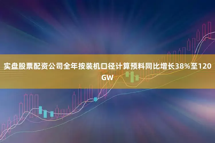 实盘股票配资公司全年按装机口径计算预料同比增长38%至120GW
