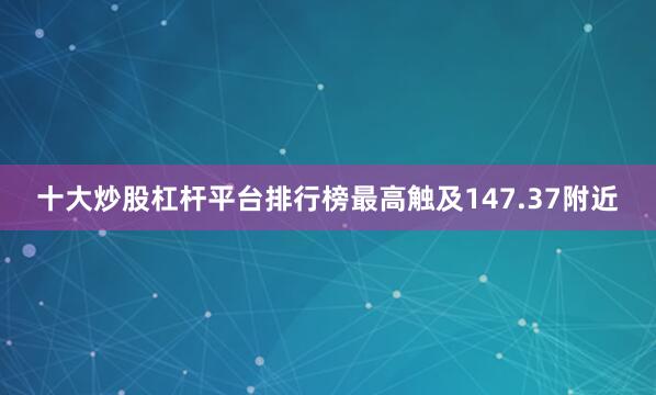 十大炒股杠杆平台排行榜最高触及147.37附近