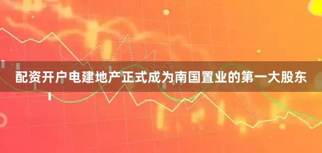 配资开户电建地产正式成为南国置业的第一大股东
