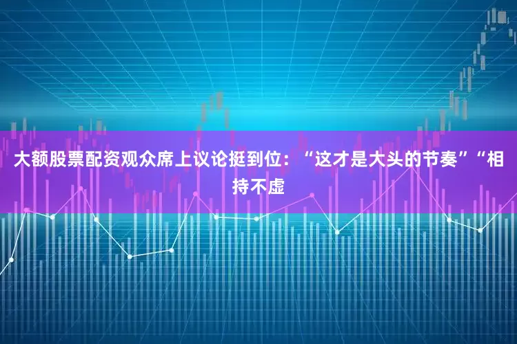 大额股票配资观众席上议论挺到位：“这才是大头的节奏”“相持不虚