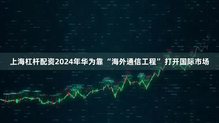 上海杠杆配资2024年华为靠 “海外通信工程” 打开国际市场