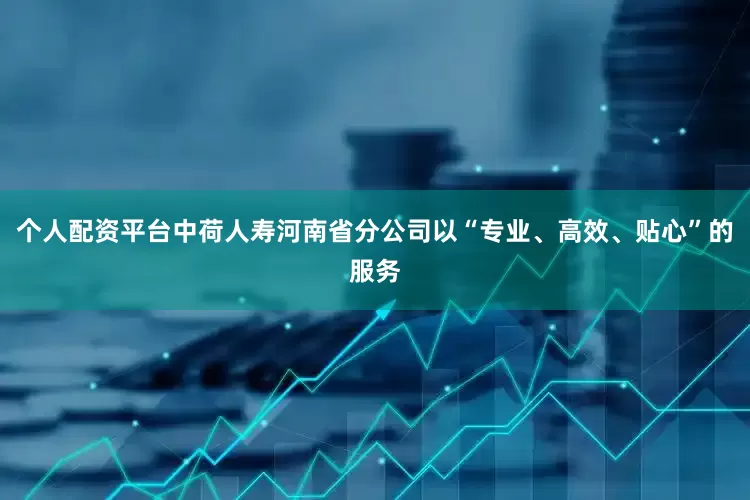 个人配资平台中荷人寿河南省分公司以“专业、高效、贴心”的服务